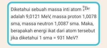 Diketahui sebuah massa inti atom _4^9B e 
adalah 9,0121 MeV, massa proton 1,0078
sma, massa neutron 1,0087 sma. Maka, 
berapakah energi ikat dari atom tersebut 
jika diketahui 1sma =931 MeV?