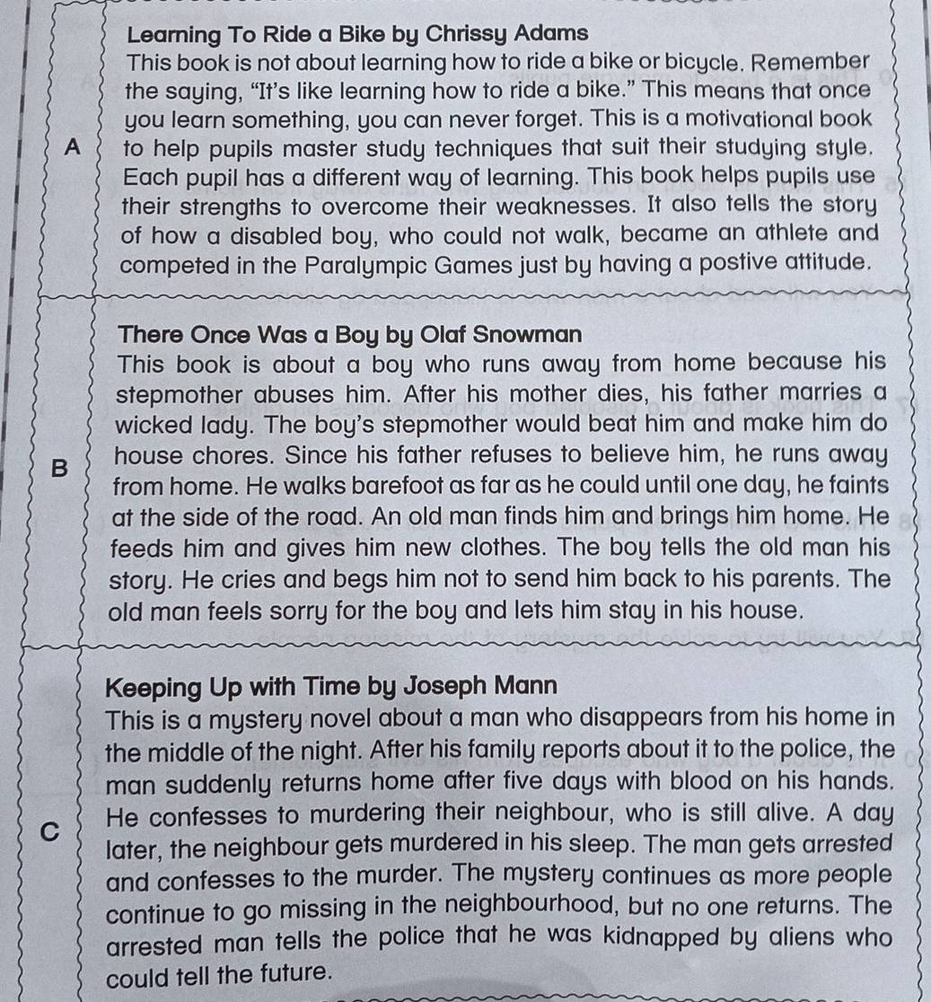 Learning To Ride a Bike by Chrissy Adams 
This book is not about learning how to ride a bike or bicycle. Remember 
the saying, “It’s like learning how to ride a bike.” This means that once 
you learn something, you can never forget. This is a motivational book 
A to help pupils master study techniques that suit their studying style. 
Each pupil has a different way of learning. This book helps pupils use 
their strengths to overcome their weaknesses. It also tells the story 
of how a disabled boy, who could not walk, became an athlete and 
competed in the Paralympic Games just by having a postive attitude. 
There Once Was a Boy by Olaf Snowman 
This book is about a boy who runs away from home because his 
stepmother abuses him. After his mother dies, his father marries a 
wicked lady. The boy's stepmother would beat him and make him do 
B house chores. Since his father refuses to believe him, he runs away 
from home. He walks barefoot as far as he could until one day, he faints 
at the side of the road. An old man finds him and brings him home. He 
feeds him and gives him new clothes. The boy tells the old man his 
story. He cries and begs him not to send him back to his parents. The 
old man feels sorry for the boy and lets him stay in his house. 
Keeping Up with Time by Joseph Mann 
This is a mystery novel about a man who disappears from his home in 
the middle of the night. After his family reports about it to the police, the 
man suddenly returns home after five days with blood on his hands. 
C He confesses to murdering their neighbour, who is still alive. A day 
later, the neighbour gets murdered in his sleep. The man gets arrested 
and confesses to the murder. The mystery continues as more people 
continue to go missing in the neighbourhood, but no one returns. The 
arrested man tells the police that he was kidnapped by aliens who 
could tell the future.