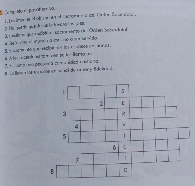 Completa el pasatiempo. 
1. Las impone el obispo en el sacramento del Orden Sacerdotal. 
2. No quería que Jesús le lavara los pies. 
3. Cristiano que recibió el sacramento del Orden Sacerdotal. 
4. Jesús vino al mundo a eso, no a ser servido. 
5. Sacramento que recibieron los esposos cristianos. 
6. A los sacerdotes también se les llama así. 
7. Es como una pequeña comunidad cristiana. 
8. Lo llevan los esposos en señal de amor y fidelidad.