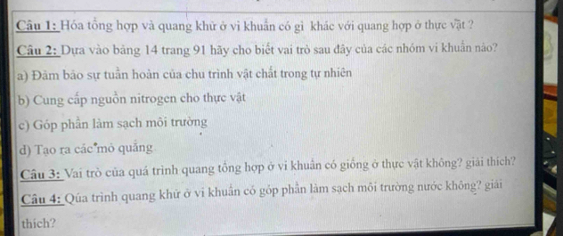 Hóa tổng hợp và quang khử ở vì khuẩn có gì khác với quang hợp ở thực vật ?
Câu 2: Dựa vào băng 14 trang 91 hãy cho biết vai trò sau đây của các nhóm vi khuẩn nào?
a) Đâm bão sự tuần hoàn của chu trình vật chất trong tự nhiên
b) Cung cấp nguồn nitrogen cho thực vật
c) Góp phần làm sạch môi trường
d) Tạo ra các mỏ quảng
Câu 3: Vai trò của quá trình quang tổng hợp ở vi khuẩn có giống ở thực vật không? giải thích?
Câu 4: Qúa trình quang khử ở vi khuẩn có góp phần làm sạch môi trường nước không? giải
thich?