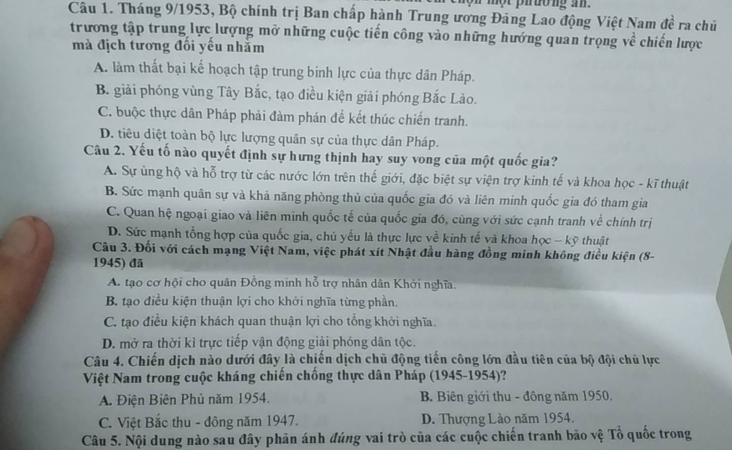 nộn một phường an.
Câu 1. Tháng 9/1953, Bộ chính trị Ban chấp hành Trung ương Đảng Lao động Việt Nam đề ra chủ
trương tập trung lực lượng mở những cuộc tiến công vào những hướng quan trọng về chiến lược
mà địch tương đổi yếu nhằm
A. làm thất bại kế hoạch tập trung binh lực của thực dân Pháp.
B. giải phóng vùng Tây Bắc, tạo điều kiện giải phóng Bắc Lào.
C. buộc thực dân Pháp phải đàm phán để kết thúc chiến tranh.
D. tiêu diệt toàn bộ lực lượng quân sự của thực dân Pháp.
Câu 2. Yếu tố nào quyết định sự hưng thịnh hay suy vong của một quốc gia?
A. Sự ủng hộ và hỗ trợ từ các nước lớn trên thế giới, đặc biệt sự viện trợ kinh tế và khoa học - kĩ thuật
B. Sức mạnh quân sự và khả năng phòng thủ của quốc gia đó và liên minh quốc gia đó tham gia
C. Quan hệ ngoại giao và liên minh quốc tế của quốc gia đó, cùng với sức cạnh tranh về chính trị
D. Sức mạnh tổng hợp của quốc gia, chủ yếu là thực lực về kinh tế và khoa học - kỹ thuật
Câu 3. Đối với cách mạng Việt Nam, việc phát xít Nhật đầu hàng đồng minh không điều kiện (8-
1945) đã
A. tạo cơ hội cho quân Đồng minh hỗ trợ nhân dân Khởi nghĩa.
B. tạo điều kiện thuận lợi cho khởi nghĩa từng phần.
C. tạo điều kiện khách quan thuận lợi cho tổng khởi nghĩa.
D. mở ra thời kì trực tiếp vận động giải phóng dân tộc.
Câu 4. Chiến dịch nào dưới đây là chiến dịch chủ động tiến công lớn đầu tiên của bộ đội chủ lực
Việt Nam trong cuộc kháng chiến chống thực dân Pháp (1945-1954)?
A. Điện Biên Phủ năm 1954. B Biên giới thu - đông năm 1950.
C. Việt Bắc thu - đông năm 1947. D. Thượng Lào năm 1954.
Câu 5. Nội dung nào sau đây phản ánh đúng vai trò của các cuộc chiến tranh bảo vệ Tổ quốc trong