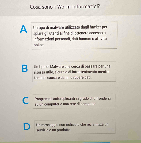 Cosa sono i Worm informatici?
A Un tipo di malware utilizzato dagli hacker per
spiare gli utenti al fine di ottenere accesso a
informazioni personali, dati bancari o attività
online
B Un tipo di Malware che cerca di passare per una
risorsa utile, sicura o di intrattenimento mentre
tenta di causare danni o rubare dati.
Programmi autoreplicanti in grado di diffondersi
C su un computer e una rete di computer
Un messaggio non richiesto che reclamizza un
D servizio o un prodotto.