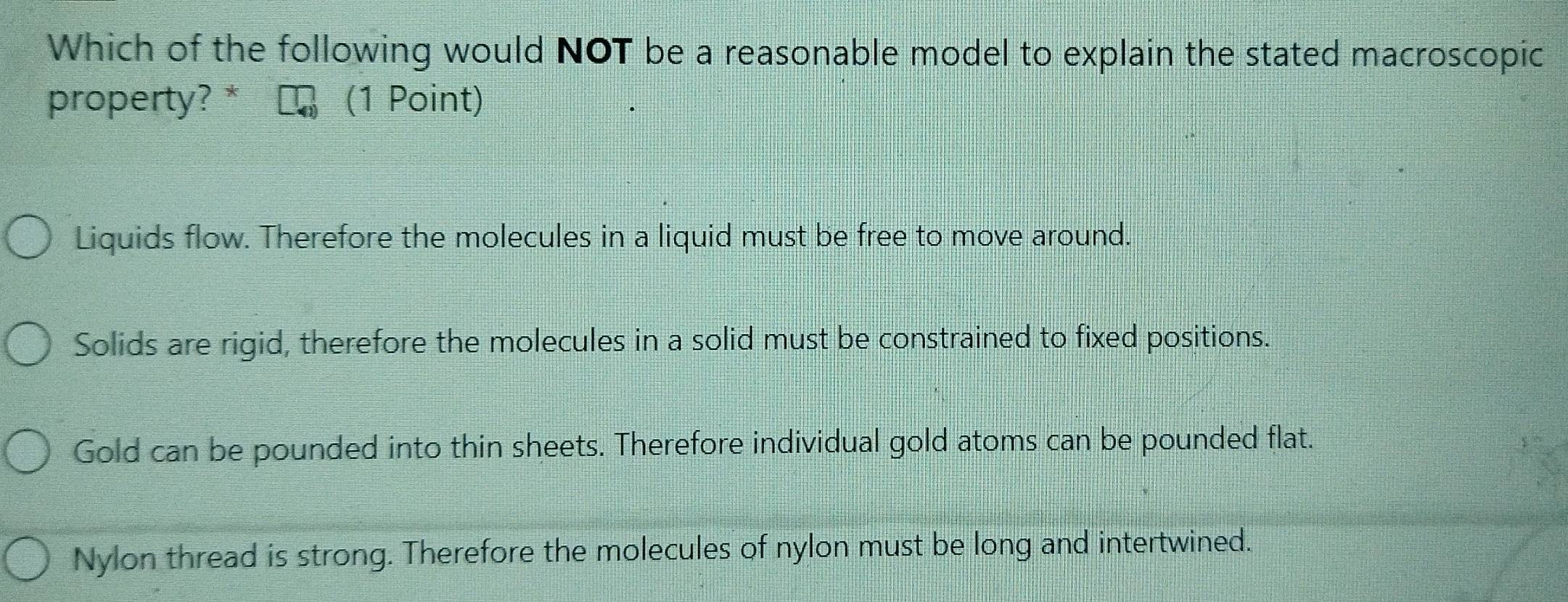 Which of the following would NOT be a reasonable model to explain the stated macroscopic
property? * (1 Point)
Liquids flow. Therefore the molecules in a liquid must be free to move around.
Solids are rigid, therefore the molecules in a solid must be constrained to fixed positions.
Gold can be pounded into thin sheets. Therefore individual gold atoms can be pounded flat.
Nylon thread is strong. Therefore the molecules of nylon must be long and intertwined.