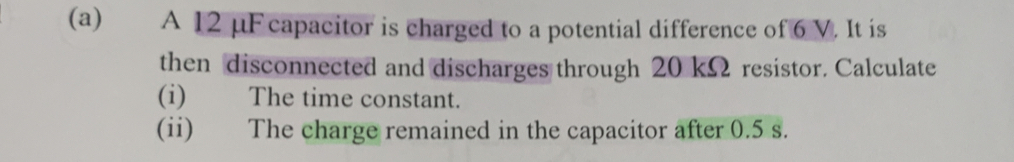 A 12 μF capacitor is charged to a potential difference of 6 V. It is 
then disconnected and discharges through 20 kΩ resistor. Calculate 
(i) The time constant. 
(ii) The charge remained in the capacitor after 0.5 s.