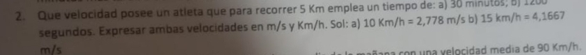 Que velocidad posee un atleta que para recorrer 5 Km emplea un tiempo de: a) 30 minutos; 5) 1200
segundos. Expresar ambas velocidades en m/s y Km/h. Sol: a) 10Km/h=2,778m/sb)15km/h=4,1667
m/s
con una velocidad medía de 90 Km/h.