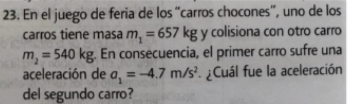 En el juego de feria de los “carros chocones”, uno de los 
carros tiene masa m_1=657kg y colisiona con otro carro
m_2=540kg. En consecuencia, el primer carro sufre una 
aceleración de a_1=-4.7m/s^2 Cuál fue la aceleración 
del segundo carro?