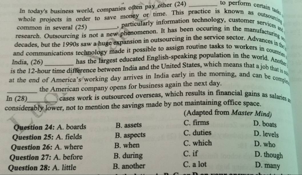 In today's business world, companies often pay other (24)_
to perform certain tasks 
whole projects in order to save money or time. This practice is known as outsourcing
common in several (25)
, particularly information technology, customer services and
research. Outsourcing is not a new phenomenon. It has been occuring in the manufacturing 
decades, but the 1990s saw a huge expansion in outsourcing in the service sector. Advances in the
and communications technology made it possible to assign routine tasks to workers in countries
India, (26) has the largest educated English-speaking population in the world. Another
is the 12-hour time difference between India and the United States, which means that a job that is s
at the end of America’s working day arrives in India early in the morning, and can be comple
the American company opens for business again the next day.
In (28) cases work is outsourced overseas, which results in financial gains as salaries a
considerably lower, not to mention the savings made by not maintaining office space.
(Adapted from Master Mind)
Question 24:A . boards B. assets C. firms D. boats
Question 25:A . fields B. aspects
C. duties D. levels
Question 26:A . where B. when C. which D. who
C. if
Question 27:A . before B. during D. though
C. a lot
Question 28:A . little B. another D. many