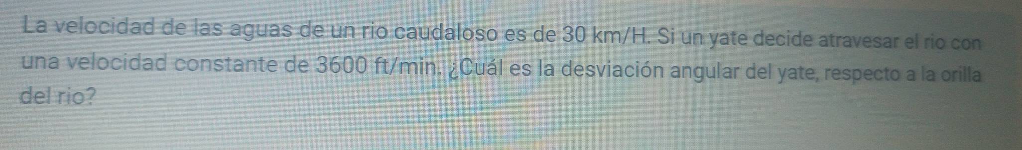 La velocidad de las aguas de un rio caudaloso es de 30 km/H. Si un yate decide atravesar el rio con 
una velocidad constante de 3600 ft/min. ¿Cuál es la desviación angular del yate, respecto a la orilla 
del rio?