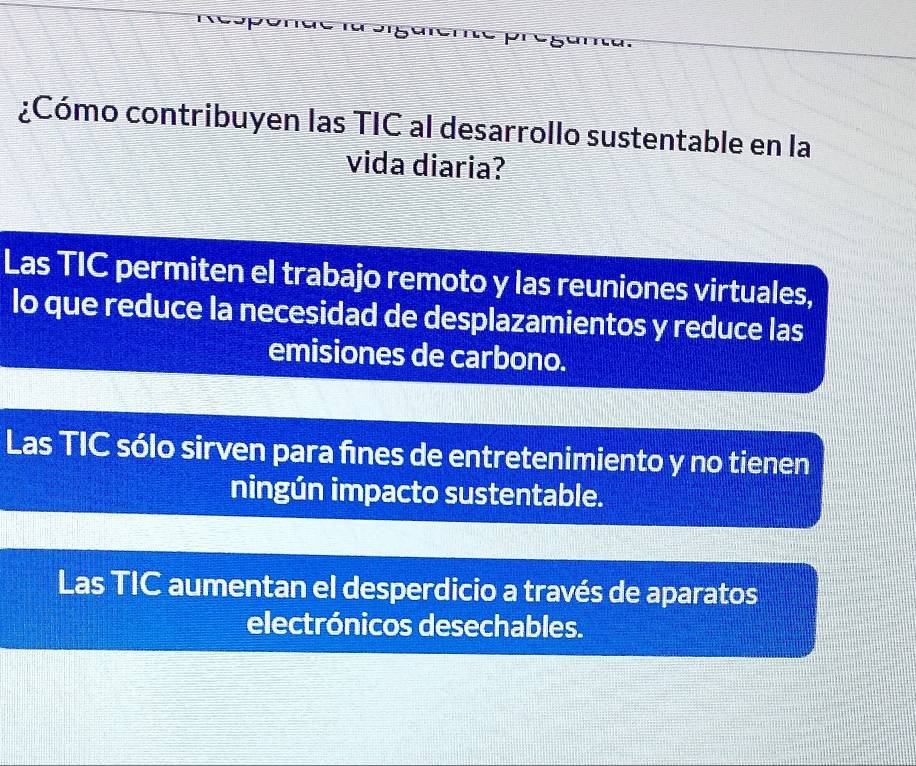 ¿Cómo contribuyen las TIC al desarrollo sustentable en la
vida diaria?
Las TIC permiten el trabajo remoto y las reuniones virtuales,
lo que reduce la necesidad de desplazamientos y reduce las
emisiones de carbono.
Las TIC sólo sirven para fnes de entretenimiento y no tienen
ningún impacto sustentable.
Las TIC aumentan el desperdicio a través de aparatos
electrónicos desechables.