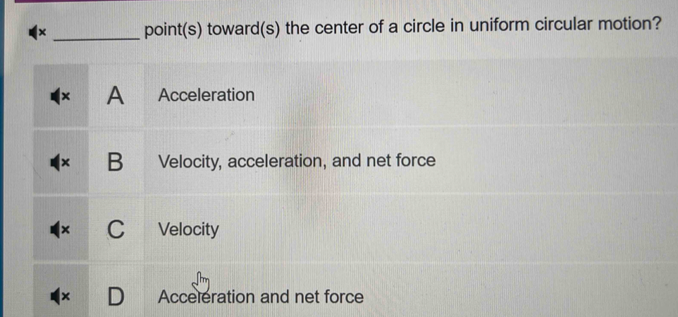 × point(s) toward(s) the center of a circle in uniform circular motion?
× A Acceleration
B Velocity, acceleration, and net force
Velocity
x Acceleration and net force