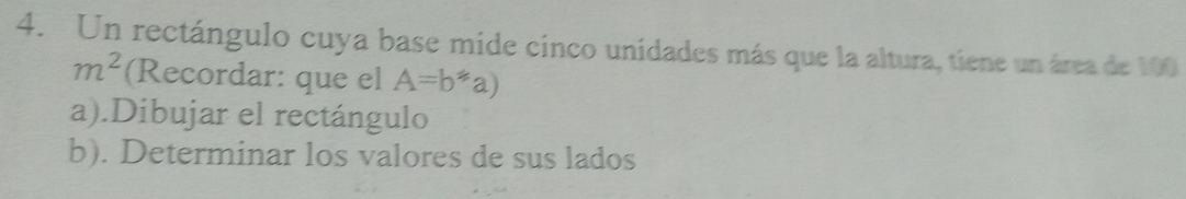 Un rectángulo cuya base mide cinco unidades más que la altura, tiene un área de 100
m^2 (Recordar: que el A=b*a)
a).Dibujar el rectángulo 
b). Determinar los valores de sus lados