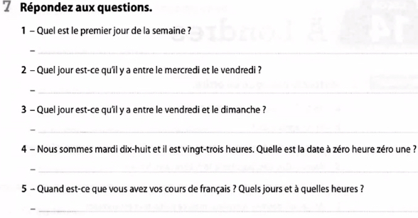 Répondez aux questions. 
1 - Quel est le premier jour de la semaine ? 
_- 
_ 
2 - Quel jour est-ce qu'il y a entre le mercredi et le vendredi ? 
_- 
3 - Quel jour est-ce qu'il y a entre le vendredi et le dimanche ? 
_- 
4 - Nous sommes mardi dix-huit et il est vingt-trois heures. Quelle est la date à zéro heure zéro une ? 
_- 
5 - Quand est-ce que vous avez vos cours de français ? Quels jours et à quelles heures ? 
_-