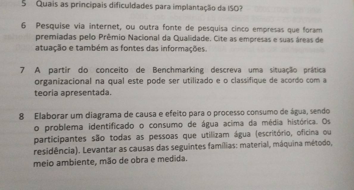 Quais as principais dificuldades para implantação da ISO? 
6 Pesquise via internet, ou outra fonte de pesquisa cinco empresas que foram 
premiadas pelo Prêmio Nacional da Qualidade. Cite as empresas e suas áreas de 
atuação e também as fontes das informações. 
7 A partir do conceito de Benchmarking descreva uma situação prática 
organizacional na qual este pode ser utilizado e o classifique de acordo com a 
teoria apresentada. 
8 Elaborar um diagrama de causa e efeito para o processo consumo de água, sendo 
o problema identificado o consumo de água acima da média histórica. Os 
participantes são todas as pessoas que utilizam água (escritório, oficina ou 
residência). Levantar as causas das seguintes famílias: material, máquina método, 
meio ambiente, mão de obra e medida.