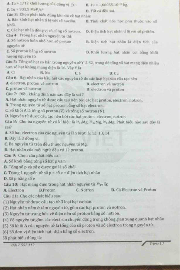 A. 1u=1/12khdelta i lượng của đồng vị _8^((12)C. B. 1u=1,66055.10^-27)kg.
C. 1u=931,5MeV/c^2 D. Tất cả đều sai.
Câu 3: Chọn phát biểu đủng khi nói về hạt nhân:
A. Bán kính hạt nhân tỉ lệ với số nuclôn. B. Tính chất hóa học phụ thuộc vào số
khối.
C. Các hạt nhân đồng vị có cùng số nơtron. D. Điện tích hạt nhân tỉ lệ với số prôtôn.
Câu 4: Trong hạt nhân nguyên tử thi:
A. Số nơtron luôn nhỏ hơn số proton B. Điện tích hạt nhân là điện tích của
nguyên tử.
C. Số proton bằng số nơtron D. Khối lượng hạt nhân coi bằng khối
lượng nguyễn tử
Cầu 5: Tổng số hạt cơ bản trong nguyên tử Y là 52, trong đó tổng số hạt mang điện nhiều
hơn số hạt không mang điện là 16. Vậy Y là
A. Cl B. Na C. F D. Cu
Câu 6: Hạt nhân của hầu hết các nguyên tử do các loại hạt sau cấu tạo nên
A. electron, proton và nơtron B. electron và nơtron
C. proton và nơtron D. electron và proton
Câu 7: Điều khẳng định nào sau đây là sai ?
A. Hạt nhân nguyên tử được cấu tạo nên bởi các hạt proton, electron, nơtron.
B. Trong nguyên tử số hạt proton bằng số hạt electron.
C. Số khối A là tống số proton (Z) và tổng số nơtron (N).
D. Nguyên tử được cấu tạo nên bởi các hạt proton, electron, nơtron
Câu 8: Cho ba nguyên tử có kí hiệu là ^24_12Mg 25_12 Mg, ²12Mg. Phát biểu nào sau đây là
sai?
A. Số hạt electron của các nguyên tử lần lượt là: 12, 13, 14
B. Đây là 3 đồng vị.
C. Ba nguyên tử trên đều thuộc nguyên tố Mg.
D. Hạt nhân của mỗi ngtử đều có 12 proton.
Câu 9: Chọn câu phát biểu sai:
A. Số khối bằng tổng số hạt p và n
B. Tổng số p và số e được gọi là số khối
C. Trong 1 nguyên tử số p=soverline 0e= điện tích hạt nhân
D. Số p bằng số e
Câu 10: Hạt mang điện trong hạt nhân nguyên tử 39_1 là:
A. Electron B.Proton C. Notron D. Cả Electron và Proton
Câu 11: Cho các phát biểu sau:
(1) Nguyên tử được cấu tạo tử 3 loại hạt cơ bản.
(2) Hạt nhân nằm ở tâm nguyên tử, gồm các hạt proton và nơtron.
(3) Nguyên tử trung hòa về điện nên số proton bằng số notron.
(4) Vỏ nguyên tử gồm các electron chuyển động trong không gian xung quanh hạt nhân
(5) Số khối A của nguyên tử là tống của số proton và số electron trong nguyên tử.
(6) Số đơn vị điện tích hạt nhân bằng số electron.
Số phát biểu đúng là:
0917 557 112 Trang 13