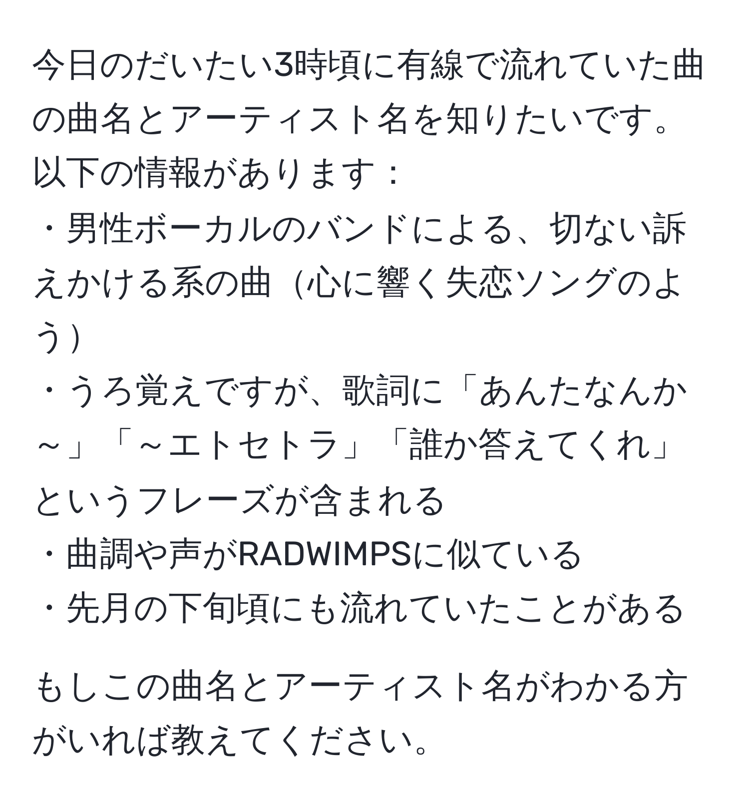 今日のだいたい3時頃に有線で流れていた曲の曲名とアーティスト名を知りたいです。以下の情報があります：  
・男性ボーカルのバンドによる、切ない訴えかける系の曲心に響く失恋ソングのよう  
・うろ覚えですが、歌詞に「あんたなんか～」「～エトセトラ」「誰か答えてくれ」というフレーズが含まれる  
・曲調や声がRADWIMPSに似ている  
・先月の下旬頃にも流れていたことがある  

もしこの曲名とアーティスト名がわかる方がいれば教えてください。