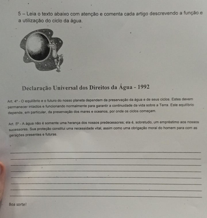 Leia o texto abaixo com atenção e comenta cada artigo descrevendo a função e 
a utilização do ciclo da água. 
Declaração Universal dos Direitos da Água - 1992 
Art. 4°-bigcirc equilíbrio e o futuro do nosso planeta dependem da preservação da água e de seus cíclos. Estes dever 
permanecer intactos e funcionando normalmente para garantir a continuidade da vida sobre a Terra. Este equilíbrio 
depende, em particular, da preservação dos mares e oceanos, por onde os ciclos começam. 
Art. 5° - A água não é somente uma herança dos nossos predecessores; ela é, sobretudo, um empréstimo aos nossos 
sucessores. Sua proteção constitui uma necessidade vital, assim como uma obrigação moral do homem para com as 
gerações presentes e futuras. 
_ 
_ 
_ 
_ 
_ 
_ 
_ 
_ 
Boa sorte!