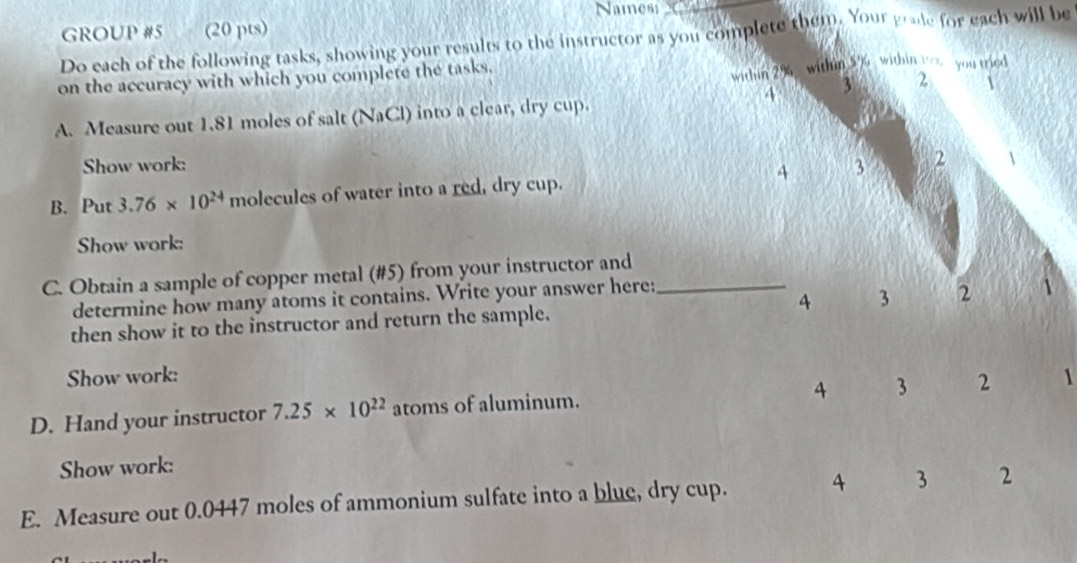 Names; 
GROUP #5 (20 pts) 
Do each of the following tasks, showing your results to the instructor as you complete them. Your grade for each will be 
on the accuracy with which you complete the tasks. 
within 2% within 5% within w you tried
4 3 2  
A. Measure out 1.81 moles of salt (NaCl) into a clear, dry cup. 
Show work: 
B. Put 3.76* 10^(24) molecules of water into a red, dry cup. 4 3 2  
Show work: 
C. Obtain a sample of copper metal (# 5) from your instructor and_ 
determine how many atoms it contains. Write your answer here: 
then show it to the instructor and return the sample. 4 3 2
Show work: 1
4 3 2
D. Hand your instructor 7.25* 10^(22) atoms of aluminum. 
Show work: 
E. Measure out 0.0447 moles of ammonium sulfate into a blue, dry cup. 4 3 2