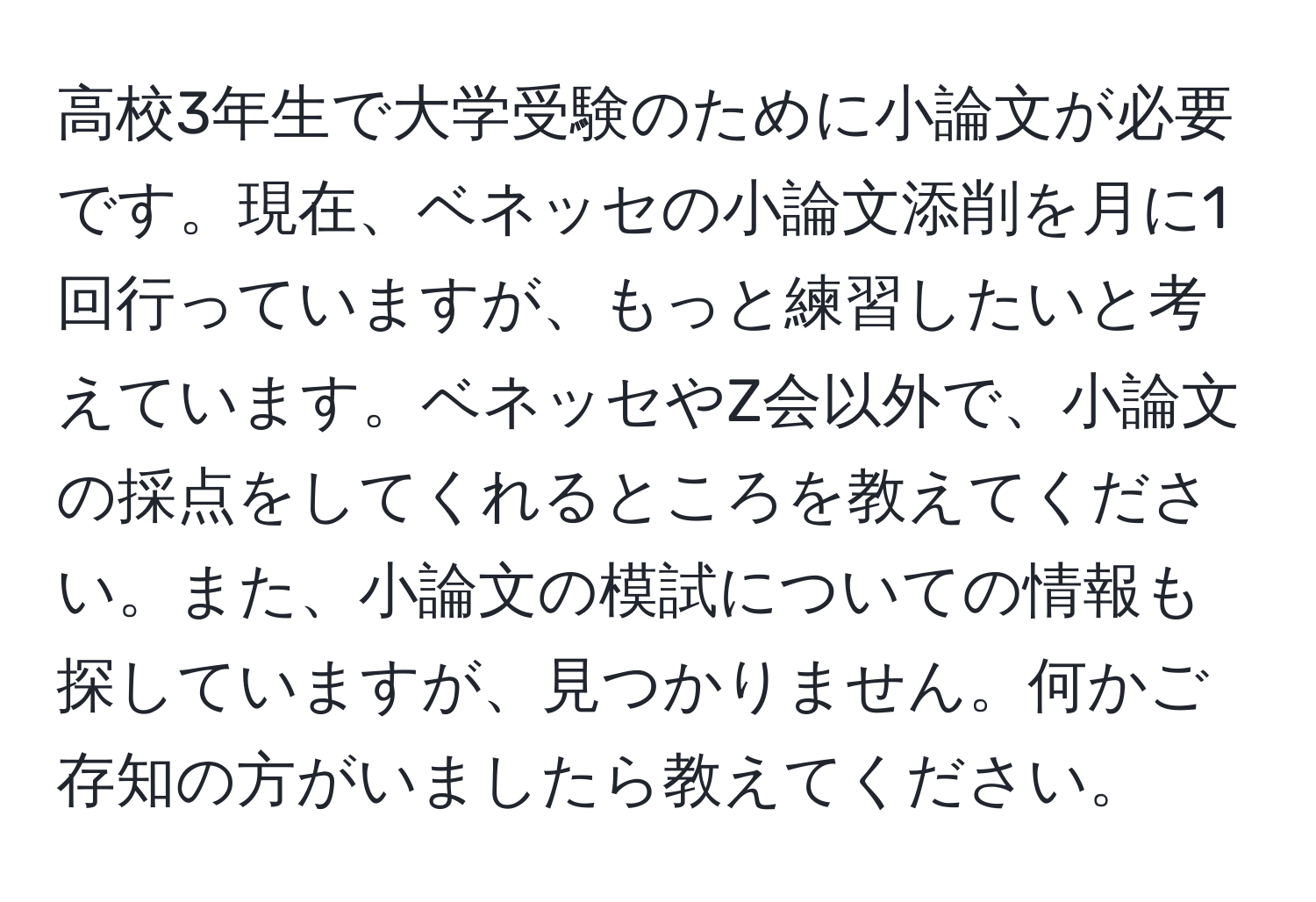 高校3年生で大学受験のために小論文が必要です。現在、ベネッセの小論文添削を月に1回行っていますが、もっと練習したいと考えています。ベネッセやZ会以外で、小論文の採点をしてくれるところを教えてください。また、小論文の模試についての情報も探していますが、見つかりません。何かご存知の方がいましたら教えてください。