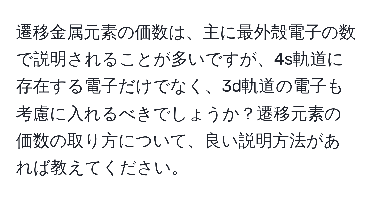 遷移金属元素の価数は、主に最外殻電子の数で説明されることが多いですが、4s軌道に存在する電子だけでなく、3d軌道の電子も考慮に入れるべきでしょうか？遷移元素の価数の取り方について、良い説明方法があれば教えてください。