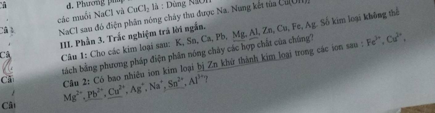 Câ d. Phươn g ph CuCl_2 là : Dùng NaOn Cul 
các muối NaCl và 
Câ 
NaCl sau đó điện phân nóng chảy thu được Na. Nung kết tủa 
Câu 1: Cho các kim loại sau: K, Sn, Ca, Pb, Mg, Al, Zn, Cu, Fe, Ag. Số kim loại không thể 
III. Phần 3. Trắc nghiệm trả lời ngắn. 
Câ 
Câ tách bằng phương pháp điện phân nóng chảy các hợp chất của chúng? 
Câu 2: Có bao nhiêu ion kim loại bị Zn khử thành kim loại trong các ion sau : Fe^(3+), Cu^(2+),
Mg^(2+), Pb^(2+), Cu^(2+), Ag^+, Na^+, Sn^(2+), Al^(3+) ? 
Câ