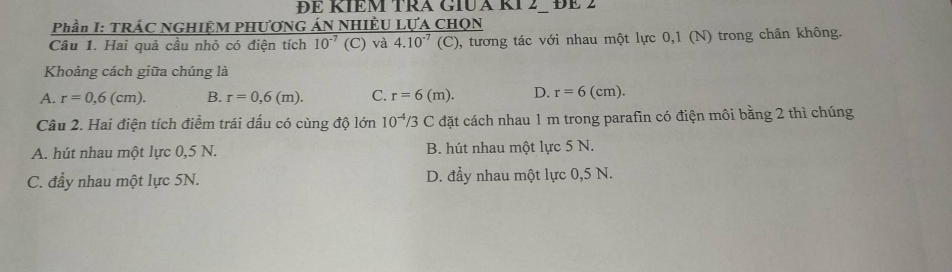 ĐE KIEM TRA GIUA KI 2− ĐE 2
Phần I: TRÁC NGHIỆM PHƯƠNG ÁN NHIÊU LỤA CHQN
Câu 1. Hai quả cầu nhỏ có điện tích 10^(-7) (C) và 4.10^(-7)(C) , tương tác với nhau một lực 0,1 (N) trong chân không.
Khoảng cách giữa chúng là
A. r=0,6(cm). B. r=0,6(m). C. r=6(m).
D. r=6(cm). 
Câu 2. Hai điện tích điểm trái dấu có cùng độ lớn 10^(-4)/3C đặt cách nhau 1 m trong parafin có điện môi bằng 2 thì chúng
A. hút nhau một lực 0,5 N. B. hút nhau một lực 5 N.
C. đẩy nhau một lực 5N. D. đẩy nhau một lực 0,5 N.