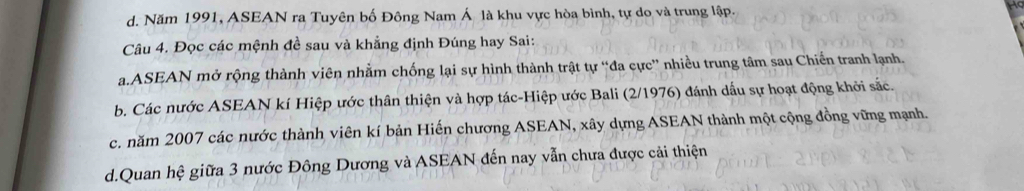 d. Năm 1991, ASEAN ra Tuyên bố Đông Nam Á là khu vực hòa bình, tự do và trung lập.
Câu 4. Đọc các mệnh đề sau và khẳng định Đúng hay Sai:
a.ASEAN mở rộng thành viên nhằm chống lại sự hình thành trật tự “đa cực” nhiều trung tâm sau Chiến tranh lạnh.
b. Các nước ASEAN kí Hiệp ước thân thiện và hợp tác-Hiệp ước Bali (2/1976) đánh dấu sự hoạt động khởi sắc.
c. năm 2007 các nước thành viên kí bản Hiến chương ASEAN, xây dựng ASEAN thành một cộng đồng vững mạnh.
d.Quan hệ giữa 3 nước Đông Dương và ASEAN đến nay vẫn chưa được cải thiện