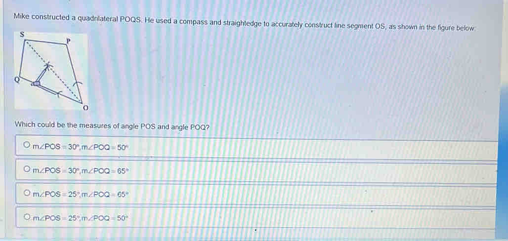 Mike constructed a quadnlateral POQS. He used a compass and straightedge to accurately construct line segment OS, as shown in the figure below.
Which could be the measures of angle POS and angle POQ?
m∠ POS=30°, m∠ POQ=50°
m∠ POS=30°, m∠ POQ=65°
m∠ POS=25°, m∠ POQ=65°
m∠ POS=25°, m∠ POQ=50°