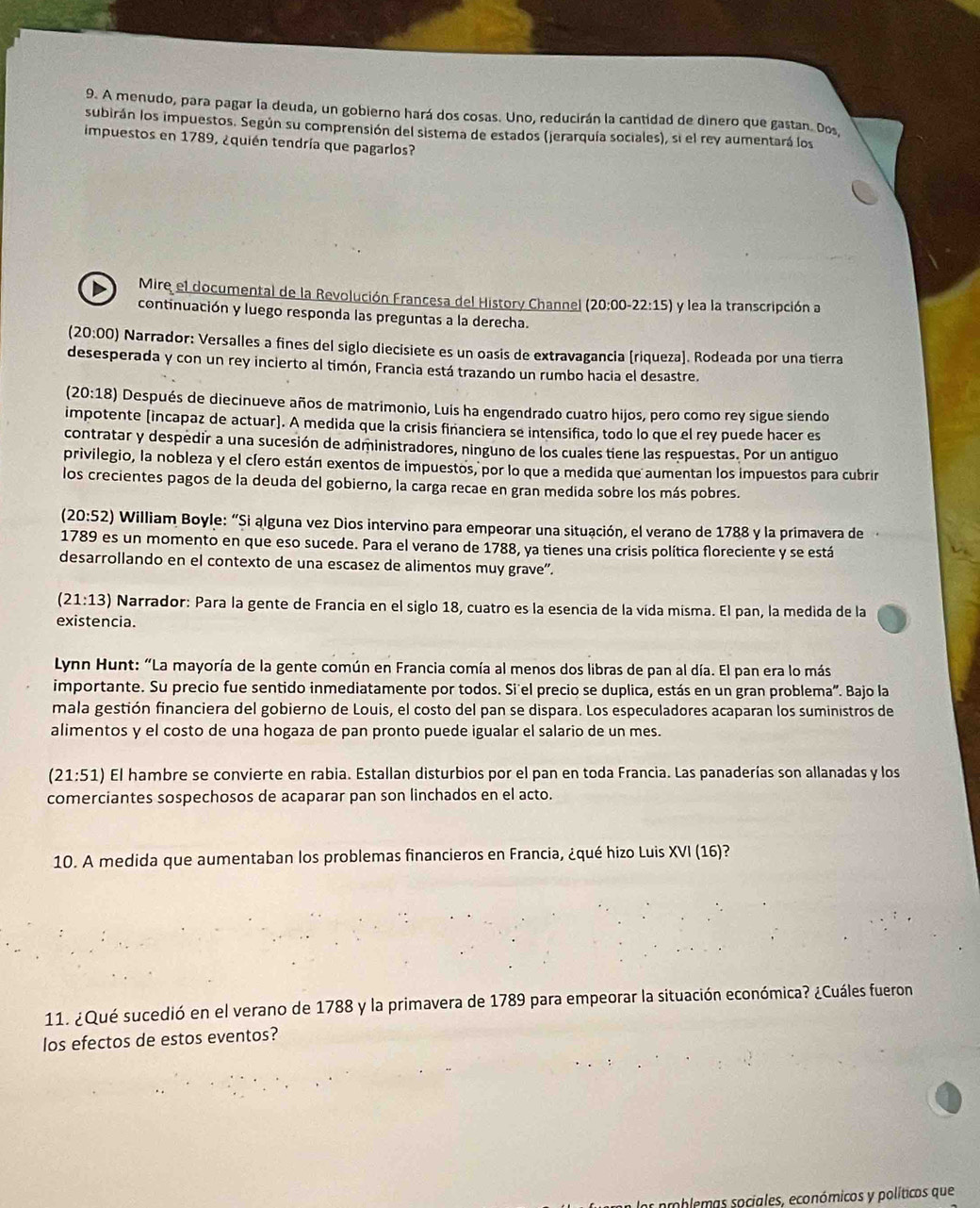 A menudo, para pagar la deuda, un gobierno hará dos cosas. Uno, reducirán la cantidad de dinero que gastan. Dos,
subirán los impuestos. Según su comprensión del sistema de estados (jerarquía sociales), si el rey aumentará los
impuestos en 1789, ¿quién tendría que pagarlos?
Mire el documental de la Revolución Francesa del istory Channel 20: 00 -22:15) y lea la transcripción a
continuación y luego responda las preguntas a la derecha.
(20:00) Narrador: Versalles a fines del siglo diecisiete es un oasis de extravagancia [riqueza]. Rodeada por una tierra
desesperada y con un rey incierto al timón, Francia está trazando un rumbo hacia el desastre.
(20:18) Después de diecinueve años de matrimonio, Luis ha engendrado cuatro hijos, pero como rey sigue siendo
impotente (incapaz de actuar). A medida que la crisis fiñanciera se intensifica, todo lo que el rey puede hacer es
contratar y despedir a una sucesión de administradores, ninguno de los cuales tiene las respuestas. Por un antiguo
privilegio, la nobleza y el cíero están exentos de impuestos, por lo que a medida que aumentan los impuestos para cubrir
los crecientes pagos de la deuda del gobierno, la carga recae en gran medida sobre los más pobres.
(20:52) ) William Boyle: “Si alguna vez Dios intervino para empeorar una situación, el verano de 1788 y la primavera de
1789 es un momento en que eso sucede. Para el verano de 1788, ya tienes una crisis política floreciente y se está
desarrollando en el contexto de una escasez de alimentos muy grave”.
(21:13) Narrador: Para la gente de Francia en el siglo 18, cuatro es la esencia de la vida mísma. El pan, la medida de la
existencia.
Lynn Hunt: “La mayoría de la gente común en Francia comía al menos dos libras de pan al día. El pan era lo más
importante. Su precio fue sentido inmediatamente por todos. Si'el precio se duplica, estás en un gran problema". Bajo la
mala gestión financiera del gobierno de Louis, el costo del pan se dispara. Los especuladores acaparan los suministros de
alimentos y el costo de una hogaza de pan pronto puede igualar el salario de un mes.
(21:51) El hambre se convierte en rabia. Estallan disturbios por el pan en toda Francia. Las panaderías son allanadas y los
comerciantes sospechosos de acaparar pan son linchados en el acto.
10. A medida que aumentaban los problemas financieros en Francia, ¿qué hizo Luis XVI (16)?
11. ¿Qué sucedió en el verano de 1788 y la primavera de 1789 para empeorar la situación económica? ¿Cuáles fueron
los efectos de estos eventos?
amoblemas sociales, económicos y políticos que