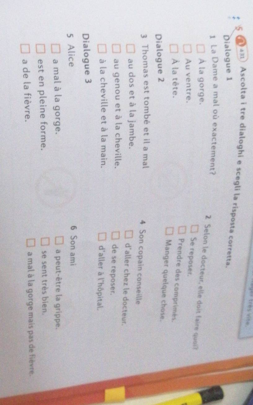 tges très vite.
431) Ascolta i tre dialoghi e scegli la risposta corretta.
Dialogue 1
1 La Dame a mal où exactement?
À la gorge.
2 Selon le docteur, elle doit faire quoi?
Au ventre.
Se reposer.
Prendre des comprimés.
À la tête.
Manger quelque chose.
Dialogue 2
3 Thomas est tombé et il a mal
4 Son copain conseille
au dos et à la jambe.
d'aller chez le docteur.
au genou et à la cheville.
de se reposer.
à la cheville et à la main. d'aller à l'hôpital.
Dialogue 3
5 Alice
6 Son ami
a mal à la gorge. a peut-être la grippe.
est en pleine forme. se sent très bien.
a de la fièvre. a mal à la gorge mais pas de fièvre.
