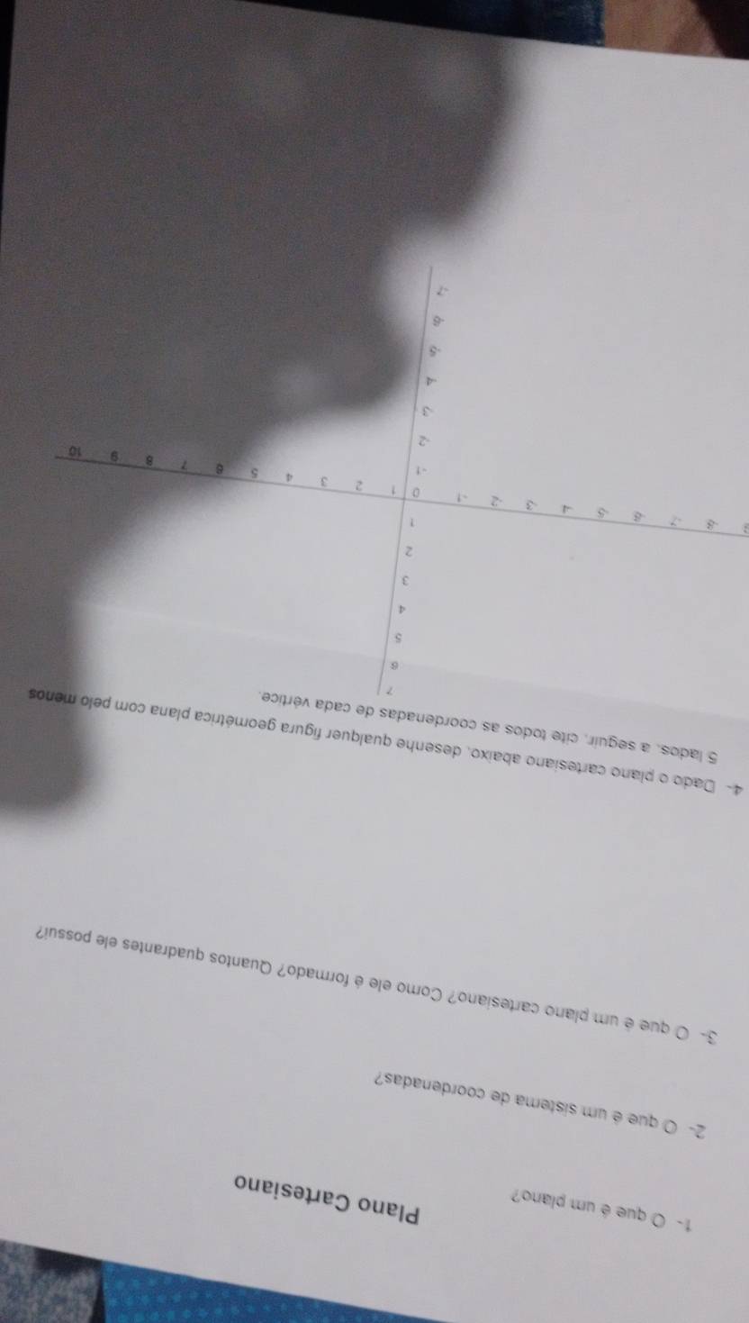 1- O que é um plano? 
Plano Cartesiano 
2- O que é um sistema de coordenadas? 
3- O que é um plano cartesiano? Como ele é formado? Quantos quadrantes ele possui? 
4- Dado o plano cartesiano abaixo, desenhe qualquer figura geométrica plana com pelo menos
5 lados, a seguir, cite todos as coordenadas d 
: