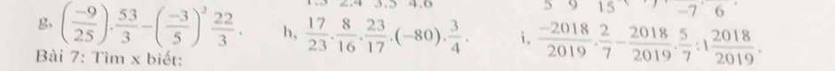 3. 5 4. 6
15 -7 
g, ( (-9)/25 ). 53/3 -( (-3)/5 )^2 22/3 . h,  17/23 . 8/16 . 23/17 .(-80). 3/4 . i,  (-2018)/2019 . 2/7 - 2018/2019 . 5/7 :1 2018/2019 . 
Bài 7: Tìm x biết: