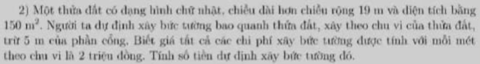 Một thửa đất có dạng hình chữ nhật, chiều dài hơn chiều rộng 19 m và diện tích bằng
150m^2. Người ta dự định xây bức tường bao quanh thứa đất, xây theo chu vi của thửa đất, 
trừ 5 m của phần cổng, Biết giá tắt cả các chi phí xây bức tường được tính với mỗi mét 
theo chu vi là 2 triệu đồng. Tính số tiền dự định xãy bức tường đó.