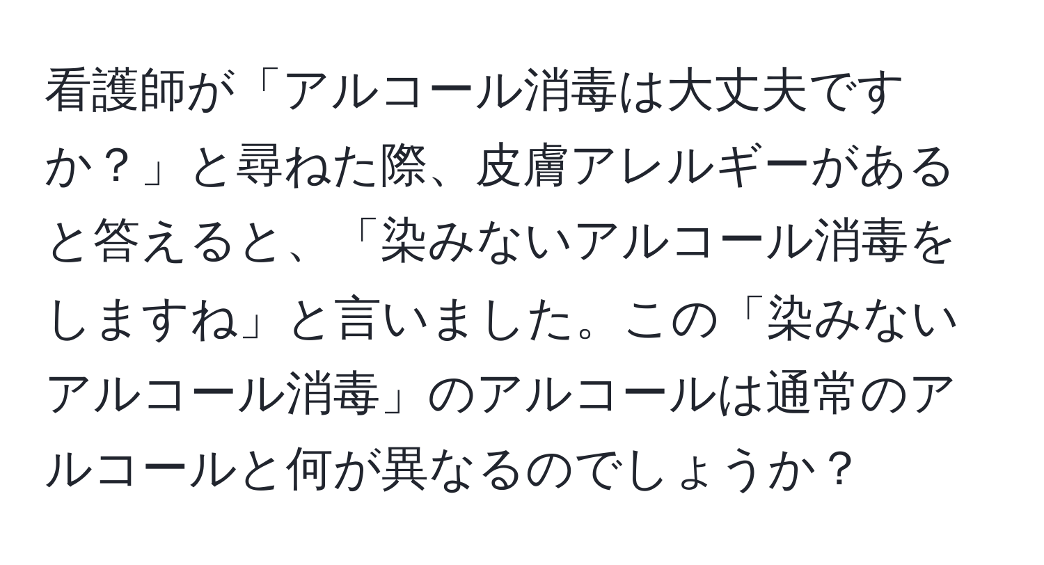 看護師が「アルコール消毒は大丈夫ですか？」と尋ねた際、皮膚アレルギーがあると答えると、「染みないアルコール消毒をしますね」と言いました。この「染みないアルコール消毒」のアルコールは通常のアルコールと何が異なるのでしょうか？