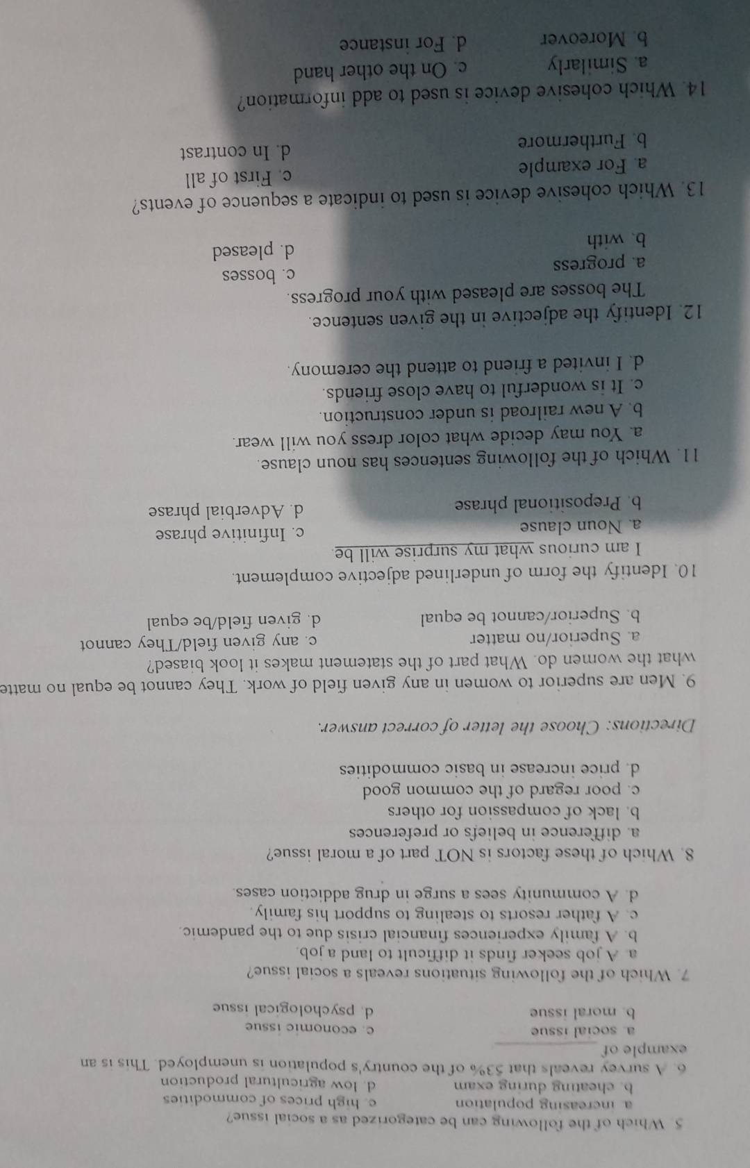 Which of the following can be categorized as a social issue?
a increasing population c. high prices of commodities
b. cheating during exam d. low agricultural production
6. A survey reveals that 53% of the country's population is unemployed. This is an
example of_
a. social issue c. economic issue
b. moral issue d. psychological issue
7. Which of the following situations reveals a social issue?
a. A job seeker finds it difficult to land a job.
b. A family experiences financial crisis due to the pandemic.
c. A father resorts to stealing to support his family.
d. A community sees a surge in drug addiction cases.
8. Which of these factors is NOT part of a moral issue?
a. difference in beliefs or preferences
b. lack of compassion for others
c. poor regard of the common good
d. price increase in basic commodities
Directions: Choose the letter of correct answer.
9. Men are superior to women in any given field of work. They cannot be equal no matte
what the women do. What part of the statement makes it look biased?
a. Superior/no matter c. any given field/They cannot
b. Superior/cannot be equal d. given field/be equal
10. Identify the form of underlined adjective complement.
I am curious what my surprise will be
a. Noun clause c. Infinitive phrase
b. Prepositional phrase d. Adverbial phrase
11. Which of the following sentences has noun clause.
a. You may decide what color dress you will wear.
b. A new railroad is under construction.
c. It is wonderful to have close friends.
d. I invited a friend to attend the ceremony.
12. Identify the adjective in the given sentence.
The bosses are pleased with your progress.
c. bosses
a. progress
b. with d. pleased
13. Which cohesive device is used to indicate a sequence of events?
a. For example c. First of all
b. Furthermore d. In contrast
14. Which cohesive device is used to add information?
a. Similarly c. On the other hand
b. Moreover d. For instance