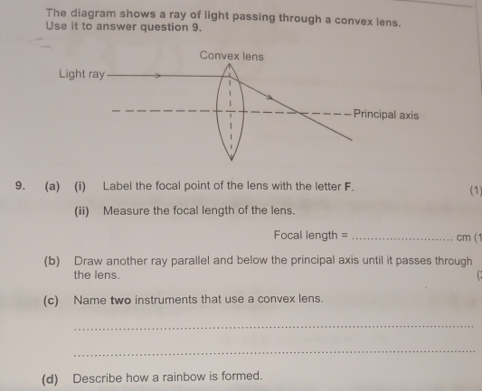 The diagram shows a ray of light passing through a convex lens. 
Use it to answer question 9. 
Convex lens 
Light ray 
Principal axis 
9. (a) (i) Label the focal point of the lens with the letter F. (1) 
(ii) Measure the focal length of the lens. 
Focal length = _ cm (1 
(b) Draw another ray parallel and below the principal axis until it passes through 
the lens. 
(c) Name two instruments that use a convex lens. 
_ 
_ 
(d) Describe how a rainbow is formed.