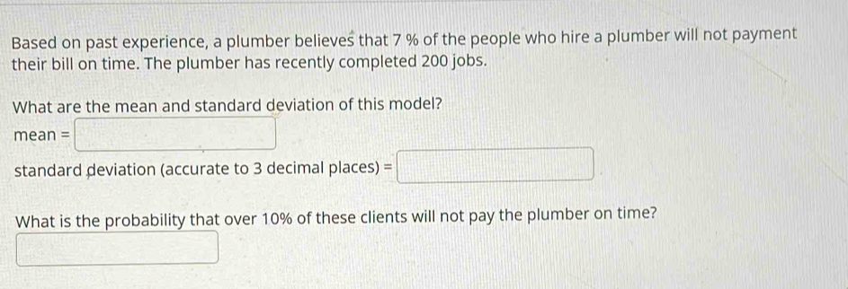 Based on past experience, a plumber believes that 7 % of the people who hire a plumber will not payment
their bill on time. The plumber has recently completed 200 jobs.
What are the mean and standard deviation of this model?
mean =□
standard deviation (accurate to 3 decimal places) =□
What is the probability that over 10% of these clients will not pay the plumber on time?
=□