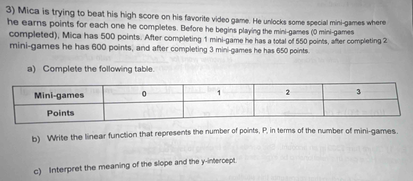Mica is trying to beat his high score on his favorite video game. He unlocks some special mini-games where 
he earns points for each one he completes. Before he begins playing the mini-games (0 mini-games 
completed), Mica has 500 points. After completing 1 mini-game he has a total of 550 points, after completing 2
mini-games he has 600 points, and after completing 3 mini-games he has 650 points. 
a) Complete the following table. 
b) Write the linear function that represents the number of points, P, in terms of the number of mini-games. 
c) Interpret the meaning of the slope and the y-intercept.
