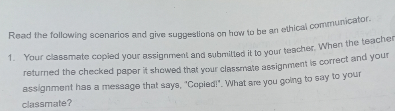 Read the following scenarios and give suggestions on how to be an ethical communicator. 
1. Your classmate copied your assignment and submitted it to your teacher. When the teacher 
returned the checked paper it showed that your classmate assignment is correct and your 
assignment has a message that says, “Copied!”. What are you going to say to your 
classmate?