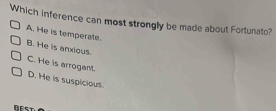 Which inference can most strongly be made about Fortunato?
A. He is temperate.
B. He is anxious.
C. He is arrogant.
D. He is suspicious.
BEST.