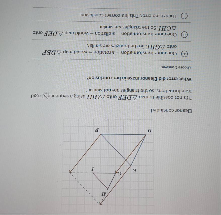 Eleanor concluded:
"It's not possible to map △ DEF onto △ GHI using a sequence of rigid 
transformations, so the triangles are not similar."
What error did Eleanor make in her conclusion?
Choose 1 answer:
A One more transformation - a rotation - would map △ DEF
onto △ GHI. So the triangles are similar.
One more transformation - a dilation - would map △ DEF onto
△ GHI. So the triangles are similar.
There is no error. This is a correct conclusion.