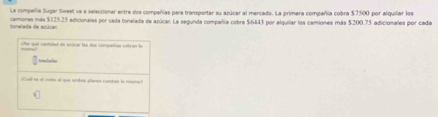 La compañía Sugar Sweet va a seleccionar entre dos compañas para transportar su azúcar al mercado. La primera compañía cobra $7500 por alquilar los 
camiones más $125.25 adicionales por cada tonelada de azúcar. La segunda compañía cobra $6443 por alquilar los camiones más $200.75 adicionales por cada tonelada de azúcar 
mismo? ¿Per que cantidad de azúcar las dos compañías cobran lo 
tunng lnchan 
¿Cual es el costo al que ambos planes cuestan lo mismo?