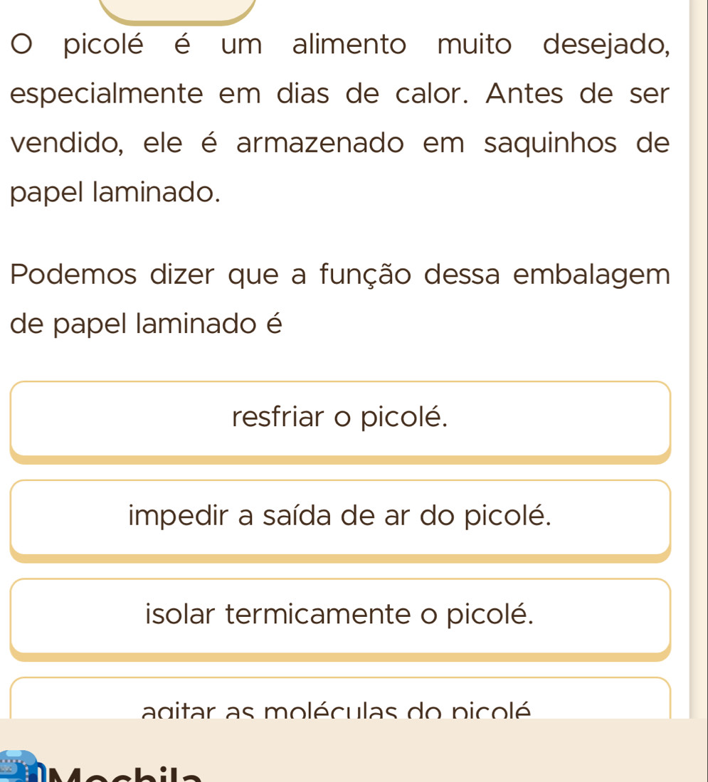 picolé é um alimento muito desejado,
especialmente em dias de calor. Antes de ser
vendido, ele é armazenado em saquinhos de
papel laminado.
Podemos dizer que a função dessa embalagem
de papel laminado é
resfriar o picolé.
impedir a saída de ar do picolé.
isolar termicamente o picolé.
agitar as moléculas do picolé