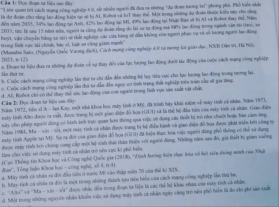 Đọc đoạn tư liệu sau đây:
*Liên quan tới cách mạng công nghiệp 4.0, rất nhiều người đã đưa ra những “dự đoán tương lai” phong phú. Phổ biển nhất
là dự đoán cho rằng lao động hiện tại sẽ bị Al, Robot và IoT thay thể. Một trong những dự đoán thuộc kiểu này cho rằng
đến năm 2035, 34% lao động tại Anh, 42% lao động tại Mĩ, 49% lao động tại Nhật Bản sẽ bị AI và Robot thay thể. Năm
2035, tức là sau 15 năm nữa, người ta cũng dự đoán rằng do lái xe tự động mả 98% lao động trong ngành vận tái (taxi, xe
buýt, vận chuyển bằng xe tải) sẽ thất nghiệp, các cửa hàng sẽ dần không còn người phục vụ và số lượng người lao động
trong lĩnh vực tài chính, bác sĩ, luật sự cũng giảm mạnh'
(Manabu Sato, (Nguyễn Quốc Vương dịch), Cách mạng công nghiệp 4.0 và tương lai giáo dục, NXB Dân trí, Hà Nội,
2023, tr.12)
a. Đoạn tư liệu đưa ra những dự đoán về sự thay đổi của lực lượng lao động dưới tác động của cuộc cách mạng công nghiệp
lần thứ tư.
b. Cuộc cách mạng công nghiệp lần thứ tư chỉ dẫn đến những hệ lụy tiêu cực cho lực lượng lao động trong tương lai.
c. Cuộc cách mạng công nghiệp lần thứ tư dẫn đến nguy cơ tình trạng thất nghiệp trên toàn cầu sẽ gia tăng.
d. Al, Robot chi có thể thay thể sức lao động của con người trong lĩnh vực sản xuất vật chất.
Câu 2: Đọc đoạn tư liệu sau đây:
Năm 1972, tiến sĩ A - Ian Kay, một nhà khoa học máy tính ở Mỹ, đã trình bày khái niệm về máy tính cả nhân. Năm 1973,
máy tính Alto được ra mắt, được trang bị một giao diện đồ họa (GUI) và là thể hệ đầu tiên của máy tính cá nhân. Giao điện
này cho phép người dùng có hình ảnh trực quan hơn thông qua việc sử dụng các thiết bị trò như chuột hoặc bản cảm ứng.
Năm 1984, Ma - xin - tốt, một máy tính cá nhân được trang bị hệ điều hành và giao diện đồ họa được phát triển bởi công ty
máy tính Apple tại Mỹ. Sự ra đời của giao diện đồ họa (GUI) đã hiện thực hóa việc người dùng phổ thông có thể sử dụng
được máy tính bởi chúng cung cấp một hệ sinh thái thân thiện với người dùng. Những năm sau đó, giá thiết bị giảm xuống
làm cho việc sử dụng máy tính cá nhân trở nên cực kì phổ biển.
(Cục Thông tin Khoa học và Công nghệ Quốc gia (2018), “Định hướng hiện thực hóa xã hội siêu thông minh của Nhật
Bản', Tổng luận Khoa học - công nghệ, số 4, tr.4)
a. Máy tính cá nhân ra đời đầu tiên ở nước Mĩ vào thập niên 70 của thể ki XIX.
b. Máy tính cá nhân ra đời là một trong những thành tựu tiêu biểu của cách mạng công nghiệp lần thứ ba.
c. “Alto” và “Ma - xin - tốt” được nhắc đến trong đoạn tư liệu là các thể hệ khác nhau của máy tính cả nhân.
d. Một trong những nguyên nhân khiển việc sử dụng máy tinh cả nhân ngày cảng trở nên phổ biển là do chi phí sản xuất