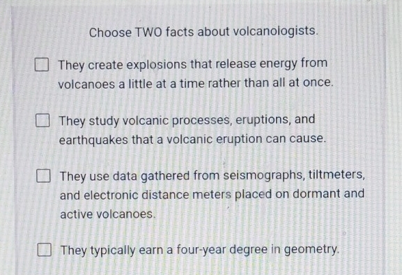 Choose TWO facts about volcanologists.
They create explosions that release energy from
volcanoes a little at a time rather than all at once.
They study volcanic processes, eruptions, and
earthquakes that a volcanic eruption can cause.
They use data gathered from seismographs, tiltmeters,
and electronic distance meters placed on dormant and
active volcanoes.
They typically earn a four-year degree in geometry.