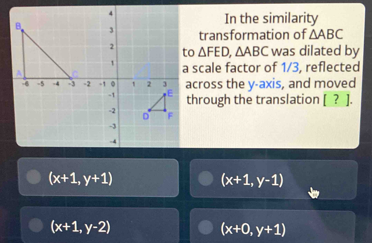 In the similarity
transformation of △ ABC
△ FED, △ ABC was dilated by
a scale factor of 1/3, reflected
across the y-axis, and moved
through the translation [ ? ].
(x+1,y+1)
(x+1,y-1)
(x+1,y-2)
(x+0,y+1)