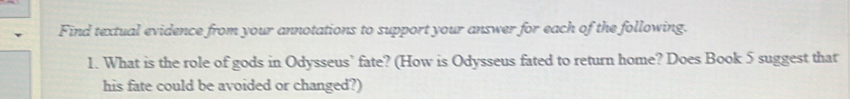 Find textual evidence from your annotations to support your answer for each of the following. 
1. What is the role of gods in Odysseus’ fate? (How is Odysseus fated to return home? Does Book 5 suggest that 
his fate could be avoided or changed?)