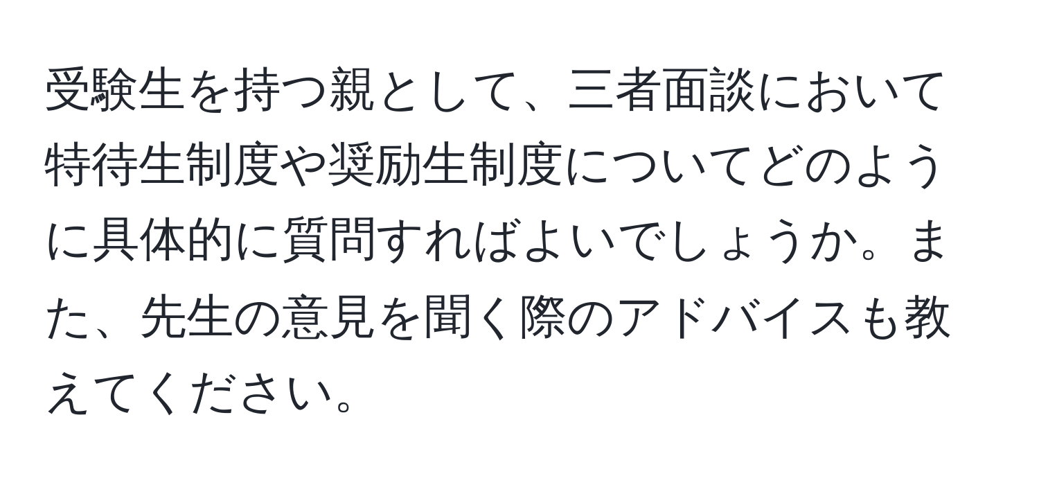 受験生を持つ親として、三者面談において特待生制度や奨励生制度についてどのように具体的に質問すればよいでしょうか。また、先生の意見を聞く際のアドバイスも教えてください。