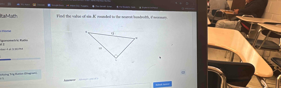 My Apps A Classes # Goagle Docs r 1 Inbox(32)- huggins. @ Play Gamkit! - Enter O For Students - Quizi ▲ English I 3ed Penod C 
ItaMath Find the value of sin Krounded to the nearest hundredth, if necessary. 
Home 
igonometric Ratio 
d 2
nber 4 at 3:30 PM 
tifying Trig Ratios (Diagram), 
:l 1 
Answer Attempt 1 out of 2 
Submit Answer