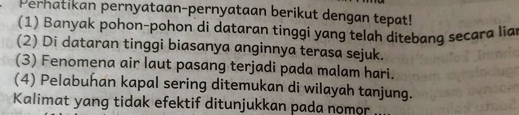 Perhatikan pernyataan-pernyataan berikut dengan tepat! 
(1) Banyak pohon-pohon di dataran tinggi yang telah ditebang secara liar 
(2) Di dataran tinggi biasanya anginnya terasa sejuk. 
(3) Fenomena air laut pasang terjadi pada malam hari. 
(4) Pelabuhan kapal sering ditemukan di wilayah tanjung. 
Kalimat yang tidak efektif ditunjukkan pada nomor