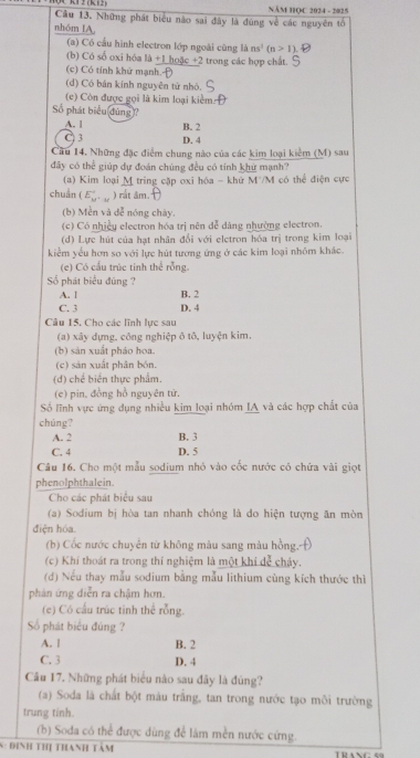 1 2 (K 12) NÄM HQC 2024 - 2025
Câu 13, Những phát biểu nào sai đây là đùng về các nguyên tố
nhóm IA,
(a) Có cầu hình electron lớp ngoài cũng là ns^1(n>1)
(b) Có số oxi hộa 1a+1ho5c+2 2 trong các hợp chất.
(c) Có tính khử mạnh.-
(d) Có bán kính nguyên tử nhỏ.
(c) Còn được gọi là kim loại kiểm:
Số phát biểu đùng?
A. l B. 2
)3 D. 4
Cầu 14. Những đặc điểm chung nào của các kim loại kiểm (M) sau
đãy có thể giúp dự đoán chúng đều có tính khử mạnh?
(a) Kim loại M tring cặp oxi hóa - khữ M'/M có thể điện cực
chuẩn (E_w°. ) rắt âm.
(b) Mền và dễ nóng chày.
(c) Có nhiềy electron hóa trị nên dễ dàng nhường electron.
(d) Lực hút của hạt nhân đổi với eletron hóa trị trong kim loại
kiểm yếu hơn so với lực hút tương ứng ở các kim loại nhóm khác.
(e) Có cấu trúc tinh thể rỗng.
Số phát biểu đùng ?
A. 1 B. 2
C. 3 D. 4
Câu 15, Cho các lĩnh lực sau
(a) xây dựng, công nghiệp ô tô, luyện kim.
(b) sản xuất pháo hoa.
(c) sản xuất phân bón.
(d) chế biến thực phẩm.
(e) pin, đồng hồ nguyên tử,
Số lĩnh vực ứng dụng nhiều kim loại nhóm IA và các hợp chất của
chúng?
A. 2 B. 3
C. 4 D. 5
Câu 16. Cho một mẫu sodium nhỏ vào cốc nước có chứa vài giọt
phenolphthalein.
Cho các phát biểu sau
(a) Sodium bị hòa tan nhanh chóng là do hiện tượng ăn mòn
điện hóa.
(b) Cốc nước chuyển từ không màu sang màu hồng.
(c) Khí thoát ra trong thí nghiệm là một khí dể cháy.
(d) Nếu thay mẫu sodium bằng mẫu lithium cùng kích thước thì
phản ứng diễn ra chậm hơn.
(e) Có cấu trúc tinh thể rỗng.
Số phát biểu đúng ?
A. | B. 2
C. 3 D. 4
Câu 17. Những phát biểu nào sau đây là đùng?
(a) Soda là chất bột mâu trắng, tan trong nước tạo môi trường
trung tinh.
(b) Soda có thể được dùng để làm mền nước cứng.
S: đinh thị thanh tàm